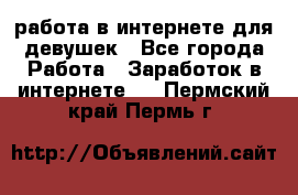 работа в интернете для девушек - Все города Работа » Заработок в интернете   . Пермский край,Пермь г.